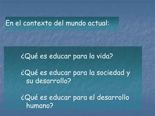 En el contexto del mundo actual:



    ¿Qué es educar para la vida?

    ¿Qué es educar para la sociedad y
     su desarrollo?

    ¿Qué es educar para el desarrollo
     humano?
 