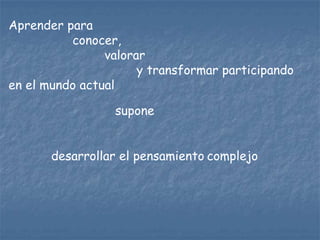 Aprender para
          conocer,
                valorar
                      y transformar participando
en el mundo actual

                 supone


       desarrollar el pensamiento complejo
 