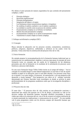 Por último el autor presenta de manera esquemática los ejes centrales del pensamiento
complejo, a saber:

           Principio dialógico
           Recursión organizacional
           Principio holográmatico
           Integración del objeto y el sujeto
           Los fenómenos tienen características regulares e irregulares
           Se combina el análisis cualitativo con el análisis cuantitativo
           La realidad se concibe como un proceso de continúo cambio
           El pensamiento complejo no es holístico ni totalitario
           Misión ética del pensamiento complejo
           El pensamiento complejo no se opone al pensamiento simple
           Transformar la mente simple en mente compleja.

2. Enfoque socioformativo complejo (ESC)

2.1 Concepto

Busca articular la educación con los procesos sociales, comunitarios, económicos,
políticos, religiosos, deportivos, ambientales y artísticos en las cuales viven las
personas. Toma como base la construcción del proyecto ético de la vida.

2.2 Socio formación

De entrada propone la reconceptualización de la formación humana tradicional que se
caracteriza por ser unidimensional, simplista y univoca; para pasar al concepto de socio
formación como un concepto que da cuenta de la integración de las dinámicas
personales; por ello la formación es la resultante de la articulación de procesos socio
históricos y procesos individuales.

En esta socio formación Sergio Tobón Tobón insiste en el campo del trabajo: “ Acá el
concepto de sociedad integra la rama laboral-empresarial, la cual tiene el reto de asumir
también su papel en la educación, para lo cual debe abordar a las personas como fines
en si mismos y no como medios, en procesos de autorelación y con una perpectiva del
desarrollo a escala humana” 6 Esta perspectiva nos ubica en el enfoque curricular
denominado por Gimeno Sacristán como tecnológico en donde se prioriza la parte
profesionalizante de los programas académicos antes que la investigación disciplinar o
profesional.

2.3 Proyecto ético de vida

El autor dice: “ El proyecto ético de vida consiste en una planeación conciente e
intencional que realiza una persona con el fin de dirigir y proyectar su vida en los
diversos campos del desarrollo humano, buscando satisfacer necesidades y deseos
vitales que están en la estructura del ser, con el fin de avanzar en la plena realización de
si misma asumiendo las implicaciones y consecuencias de sus actos” 7 . En esta medida
vale la pena preguntarse cuales son los diversos campos del desarrollo humano que
6
    Op. Cit. P10
7
    Op. Cit. P 10-11
 
