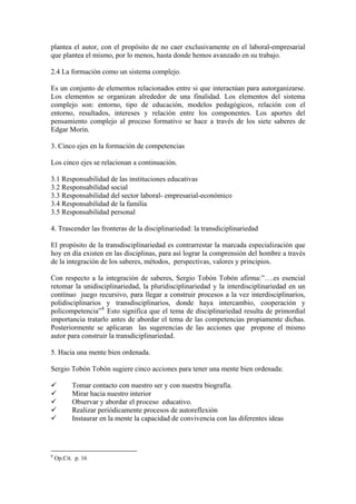 plantea el autor, con el propósito de no caer exclusivamente en el laboral-empresarial
que plantea el mismo, por lo menos, hasta donde hemos avanzado en su trabajo.

2.4 La formación como un sistema complejo.

Es un conjunto de elementos relacionados entre si que interactúan para autorganizarse.
Los elementos se organizan alrededor de una finalidad. Los elementos del sistema
complejo son: entorno, tipo de educación, modelos pedagógicos, relación con el
entorno, resultados, intereses y relación entre los componentes. Los aportes del
pensamiento complejo al proceso formativo se hace a través de los siete saberes de
Edgar Morin.

3. Cinco ejes en la formación de competencias

Los cinco ejes se relacionan a continuación.

3.1 Responsabilidad de las instituciones educativas
3.2 Responsabilidad social
3.3 Responsabilidad del sector laboral- empresarial-económico
3.4 Responsabilidad de la familia
3.5 Responsabilidad personal

4. Trascender las fronteras de la disciplinariedad: la transdiciplinariedad

El propósito de la transdisciplinariedad es contrarrestar la marcada especialización que
hoy en día existen en las disciplinas, para así lograr la comprensión del hombre a través
de la integración de los saberes, métodos, perspectivas, valores y principios.

Con respecto a la integración de saberes, Sergio Tobón Tobón afirma:”….es esencial
retomar la unidisciplinariedad, la pluridisciplinariedad y la interdisciplinariedad en un
contínuo juego recursivo, para llegar a construir procesos a la vez interdisciplinarios,
polidisciplinarios y transdisciplinarios, donde haya intercambio, cooperación y
policompetencia” 8 Esto significa que el tema de disciplinariedad resulta de primordial
importancia tratarlo antes de abordar el tema de las competencias propiamente dichas.
Posteriormente se aplicaran las sugerencias de las acciones que propone el mismo
autor para construir la transdiciplinariedad.

5. Hacia una mente bien ordenada.

Sergio Tobón Tobón sugiere cinco acciones para tener una mente bien ordenada:

           Tomar contacto con nuestro ser y con nuestra biografía.
           Mirar hacia nuestro interior
           Observar y abordar el proceso educativo.
           Realizar periódicamente procesos de autoreflexión
           Instaurar en la mente la capacidad de convivencia con las diferentes ideas




8
    Op.Cit. p. 16
 