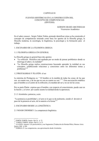 CAPITULO II

                FUENTES HISTÓRICAS EN LA CONSTRUCCIÓN DEL
                        CONCEPTO DE COMPETENCIAS
                                (SÍNTESIS)

                                                             GERSON ERASO ARCINIEGAS
                                                                Vicerrector Académico


En el saber conocer , Sergio Tabón Tobón, pretende identificar cómo se ha construido el
concepto de competencias teniendo como base los aportes de la filosofía griega, la
filosofía moderna, la sociología, la lingüística, la psicología y la formación para el
trabajo.

1. ESCENARIO DE LA FILOSOFIA GRIEGA

1.1. FILOSOFIA GRIEGA EN GENERAL

La filosofía griega en general hace dos aportes:
• “La reflexión filosófica está mediada por un modo de pensar problémico donde se
    interroga el saber y la realidad” 9
• “La filosofía griega realiza construcciones buscando aprender la realidad en sus
    conceptos, estableciendo relaciones y conexiones entre los diferentes temas y
    problemas” 10

1.2 PROTÁGORAS Y PLATÓN: el ser

La máxima de Protágoras es: “ El hombre es la medida de todas las cosas; de las que
son en cuanto son, y de las que no son en cuanto no son “ 11 . Esta aseveración establece
que el hombre es el centro de la reflexión y la medida del ser y no ser de las cosas.

Por su parte Platón expresa que el hombre, con respecto al conocimiento, puede caer en
la ilusión y el error por cuanto asume la realidad desde la apariencia.

2.1.3 Aristóteles: potencia y acto.

“La potencia es posibilidad y el acto es lo que se da realmente, siendo el devenir el
paso de la potencia al acto, de la materia a la forma” 12

2. ESCENARIO DESDE LA LINGÜÍSTICA

2.1 NOAM CHOMSKY: La competencia lingüística.



9
   TOBÓN TOBÓN, Sergio. Op.Cit. p. 21
10
    TOBÓN TOBÓN, Sergio. Op.Cit. p. 21
11
    LLANOS, Antonio. Los presocráticos y sus fragmentos (Traducción de Hernán Diles). Buenos Aires:
Jnares,1968. p 266
12
   TORRES, E. Las competencias, una aproximación desde Aristóteles.
 
