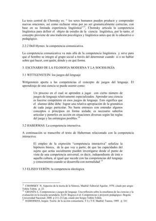 La tesis central de Chomsky es: “ los seres humanos pueden producir y comprender
nuevas oraciones, así como rechazar otras por no ser gramaticalmente correctas, con
base en su limitada experiencia lingüística” 13 , Chomsky articula la competencia
lingüística para definir el objeto de estudio de la ciencia lingüística, por lo tanto, el
concepto proviene de una tradición psicológica y lingüística antes que de lo educativo o
pedagógico.

2.2.2 Dell Hymes: la competencia comunicativa.

La competencia comunicativa va más allá de la competencia lingüística y sirve para
que el hombre se integre al grupo social a través del determinar cuando si o no hablar
sobre qué hacer, con quién, dónde y en qué forma.

3. ESCENARIO DE LA FILOSOFIA MODERNA Y LA SOCIOLOGÍA

3.1 WITTGENSTEIN: los juegos del lenguaje

Wittgenstein aporta a las competencias el concepto de juegos del lenguaje. El
aprendizaje de una ciencia se puede asumir como:

          Un proceso en el cual se aprenden a jugar con cierto número de
          juegos de lenguaje relativamente especializados. Aprender una ciencia
          es hacerse competente en esos juegos de lenguaje. Esto significa que
          el alumno debe debe lograr una relativa apropiación de la gramática
          de cada juego particular. No basta entonces con entender algunos
          conceptos o principios en forma aislada; es necesario saberlos
          articular y ponerlos en acción en situaciones diversas según las reglas
          del juego y las estrategias posibles. 14

3.2 HABERMAS: La competencia interactiva.

A continuación se transcribe el texto de Haberman relacionado con la competencia
interactiva:

          El empleo de la expresión “competencia interactiva” señaliza la
          hipótesis básica, de la que voy a partir, de que las capacidades del
          sujeto que actúa socialmente pueden investigarse desde el punto de
          vista de una competencia universal, es decir, independiente de ésta o
          aquella cultura, al igual que sucede con las competencias del lenguaje
          y conocimiento cuando se desarrolla con normalidad 15

3.3 ELISEO VERÓN: la competencia ideológica.



13
   CHOMSKY N. Aspectos de la teoría de la Síntesis. Madrid: Editorial Aguilar, 1970. citado por sergio
Tobón Tobón. p. 23.
14
   GRANÉS, L. Competencias y juegos de lenguaje. Una reflexión sobre la enseñanza de las ciencias y la
evaluación en la escuela secundaria. En D. Bogoya et al. Competencias y proyecto pedagógico. Bogota:
Universidad Nacional, 2000. p 211-212 pp, citado por Sergio Tobón Tobón.
15
   HABERMAS, Jurgen. Teoría de la acción comunitaria. T I y T II. Madrid: Tausus, 1989. p. 161
 