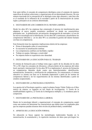Este autor define el concepto de competencia ideológica como el conjunto de maneras
específicas de realizar selecciones y organizaciones de un determinado discurso. De esta
manera trasciende de la concepción de la ideología como algo alinearte y más bien ella
es el resultado de la influencia de la sociedad a partir de la interiorización de ciertas
reglas y principios en un contexto determinado.

4. ESCENARIOS DE LOS CAMBIOS EN EL MUNDO LABORAL

Desde los años 60¨s las empresas han comenzado el proceso de transformación para
adaptarse al nuevo modelo económico neoliberal en donde sus características
principales son: la globalización, privatización, desagregación de mercados y el uso de
las nuevas tecnologías de la información. En los años 80¨s comienzan a desarrollarse las
competencias laborales y en los años 90¨s se consolida la gestión del talento humano
con base en competencias.

Esta formación tiene las siguientes implicaciones dentro de las empresas:
• Prima el desempeño sobre el conocimiento
• Es necesario la actualización contínua
• Las competencias cambian con facilidad y rapidez
• Trabajo en equipo, liderazgo y creatividad
• No importa títulos ni experiencia sino idoneidad

5. ESCENARIO DE LA EDUCACIÓN PARA EL TRABAJO

El sistema de formación para el trabajo toma auge a partir de las décadas de los años
70´s y 80´s bajo los conceptos de eficiencia y eficacia dentro de las empresas del orden
local, nacional e internacional. En los años 90´S se implementa el proceso de formación
en competencias laborales desde cuatro ejes interrelacionados: identificación,
normalización, formación y certificación de competencias. En consecuencia, el sistema
educativo se orienta con base en la demanda empresarial a partir de las normas de
competencia laboral y de los requerimientos de las mismas identificadas a partir de
estudios ocupacionales.

6. ESCENARIO DE LA PSICOLOGIA COGNITIVA

Los aportes de la Psicología cognitiva, según lo plantea Sergio Tobón Tobón en el libro
motivo de síntesis, se organiza en tres líneas de investigación: 1) Teoría de la
modificabilidad cognitiva, 2) Teoría de la Inteligencia múltiples y 3) enseñanza para la
compresión.

7. ESCENARIO DE LA PSICOLOGIA LABORAL

Dentro de la psicología laboral y organizacional, el concepto de competencias surgió
como una manera de determinar las características que deben tener los empleados para
que las empresas puedan alcanzar altos niveles de productividad y rentabilidad.

8. APORTES DE LA EDUCACIÓN FORMAL

En educación se busca superar las metodologías tradicionales basadas en la
memorización, la acumulación y la repetición mecánica de datos para privilegiar los
 