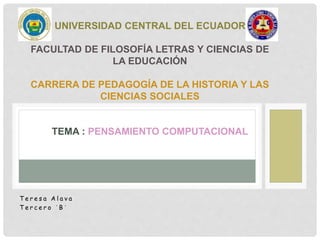 T e r e s a A l a v a
T e r c e r o ´ B ´
UNIVERSIDAD CENTRAL DEL ECUADOR
FACULTAD DE FILOSOFÍA LETRAS Y CIENCIAS DE
LA EDUCACIÓN
CARRERA DE PEDAGOGÍA DE LA HISTORIA Y LAS
CIENCIAS SOCIALES
TEMA : PENSAMIENTO COMPUTACIONAL
 