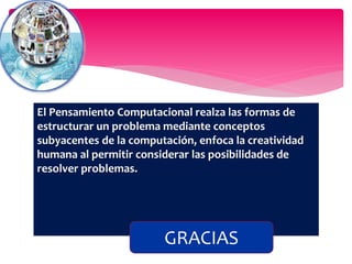 El Pensamiento Computacional realza las formas de
estructurar un problema mediante conceptos
subyacentes de la computación, enfoca la creatividad
humana al permitir considerar las posibilidades de
resolver problemas.
GRACIAS
 