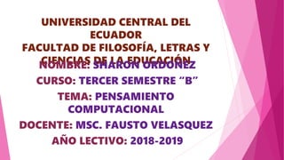 UNIVERSIDAD CENTRAL DEL
ECUADOR
FACULTAD DE FILOSOFÍA, LETRAS Y
CIENCIAS DE LA EDUCACIÓNNOMBRE: SHARON ORDOÑEZ
CURSO: TERCER SEMESTRE “B”
TEMA: PENSAMIENTO
COMPUTACIONAL
DOCENTE: MSC. FAUSTO VELASQUEZ
AÑO LECTIVO: 2018-2019
 