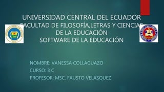 UNIVERSIDAD CENTRAL DEL ECUADOR
FACULTAD DE FILOSOFÍA,LETRAS Y CIENCIAS
DE LA EDUCACIÓN
SOFTWARE DE LA EDUCACIÓN
NOMBRE: VANESSA COLLAGUAZO
CURSO: 3 C
PROFESOR: MSC. FAUSTO VELASQUEZ
 