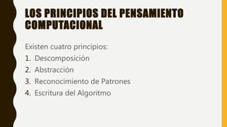 LOS PRINCIPIOS DEL PENSAMIENTO
COMPUTACIONAL
Existen cuatro principios:
1. Descomposición
2. Abstracción
3. Reconocimiento de Patrones
4. Escritura del Algoritmo
 