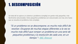 1. DESCOMPOSICIÓN
Se trata de la ruptura un sistema o problema complejo en partes más pequeñas, más
fácilmente solucionadas. Estos pequeños problemas son solucionado uno tras otro hasta
que se resuelva el problema más complejo.
"Si un problema no se descompone, es mucho más difícil de
resolver. Ocuparse de muchas etapas diferentes a la vez es
mucho más difícil que romper un problema en una serie de
pequeños problemas y la resolución de cada uno, en un
tiempo."– BBC Bitesize
 