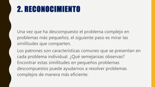 2. RECONOCIMIENTO
Una vez que ha descompuesto el problema complejo en
problemas más pequeños, el siguiente paso es mirar las
similitudes que comparten.
Los patrones son características comunes que se presentan en
cada problema individual. ¿Qué semejanzas observas?
Encontrar estas similitudes en pequeños problemas
descompuestos puede ayudarnos a resolver problemas
complejos de manera más eficiente.
 