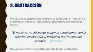 3. ABSTRACCIÓN
Una vez que las características generales, se puede crear un "modelo" del
problema; un modelo es la idea general del problema que intentamos
resolver.
"Si nosotros no abstracto podemos terminamos con la
solución equivocada al problema que intentamos
resolver." – BBC Bitesize
Una vez que tenemos un modelo, podemos diseñar un algoritmo.
 