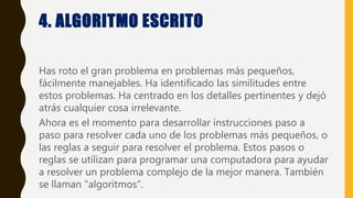 4. ALGORITMO ESCRITO
Has roto el gran problema en problemas más pequeños,
fácilmente manejables. Ha identificado las similitudes entre
estos problemas. Ha centrado en los detalles pertinentes y dejó
atrás cualquier cosa irrelevante.
Ahora es el momento para desarrollar instrucciones paso a
paso para resolver cada uno de los problemas más pequeños, o
las reglas a seguir para resolver el problema. Estos pasos o
reglas se utilizan para programar una computadora para ayudar
a resolver un problema complejo de la mejor manera. También
se llaman "algoritmos".
 