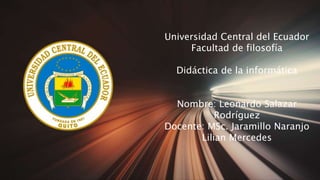 Universidad Central del Ecuador
Facultad de filosofía
Didáctica de la informática
Nombre: Leonardo Salazar
Rodríguez
Docente: MSc. Jaramillo Naranjo
Lilian Mercedes
 