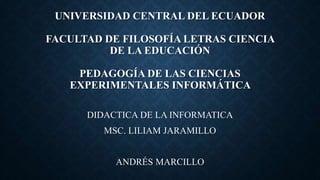 UNIVERSIDAD CENTRAL DEL ECUADOR
FACULTAD DE FILOSOFÍA LETRAS CIENCIA
DE LA EDUCACIÓN
PEDAGOGÍA DE LAS CIENCIAS
EXPERIMENTALES INFORMÁTICA
DIDACTICA DE LA INFORMATICA
MSC. LILIAM JARAMILLO
ANDRÉS MARCILLO
 