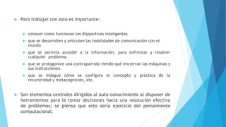  Para trabajar con esto es importante:
 conocer como funcionan los dispositivos inteligentes
 que se desarrollen y articulen las habilidades de comunicación con el
mundo
 que se permita acceder a la información, para enfrentar y resolver
cualquier problema.
 que se protagonice una contrapartida viendo qué encierran las máquinas y
sus instrucciones.
 que se indague cómo se configura el concepto y práctica de la
recursividad y metacognición, etc.
 Son elementos centrales dirigidos al auto-conocimiento al disponer de
herramientas para la tomar decisiones hacia una resolución efectiva
de problemas; se piensa que esto sería ejercicio del pensamiento
computacional.
 