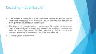Encoding = Codificación
 Es el proceso a través del cual se transforma información textual humana
(caracteres alfabéticos y no alfabéticos) en un conjunto más reducido de
datos, para ser almacenados o transmitidos.
 Este proceso de transformación o transposición lo median los algoritmos:
técnica/procedimiento/ método para resolver un problema mediante una
serie de pasos lógicamente definidos, precisos y finitos, donde cada
paso indica la acción a realizar sin criterios de interpretación.
 Usa lenguajes de programación
 