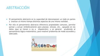 ABSTRACCIÓN
 El pensamiento abstracto es la capacidad de descomponer un todo en partes
y analizar al mismo tiempo distintos aspectos de una misma realidad.
 Por ello el pensamiento abstracto diferencia propiedades comunes, permite
pensar y actuar simbólicamente para planear, simular, etc., apoyado en los
datos (que se tienen o no a disposición), y en general acudiendo al
pensamiento lógico-matemático, para resolver problemas de modo accesible y
adecuado.
 