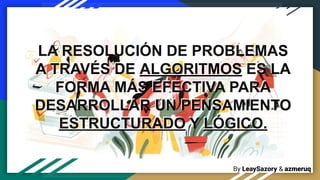 By LeaySazory & azmeruq
LA RESOLUCIÓN DE PROBLEMAS
A TRAVÉS DE ALGORITMOS ES LA
FORMA MÁS EFECTIVA PARA
DESARROLLAR UN PENSAMIENTO
ESTRUCTURADO Y LÓGICO.
LA RESOLUCIÓN DE PROBLEMAS
A TRAVÉS DE ALGORITMOS ES LA
FORMA MÁS EFECTIVA PARA
DESARROLLAR UN PENSAMIENTO
ESTRUCTURADO Y LÓGICO.
 