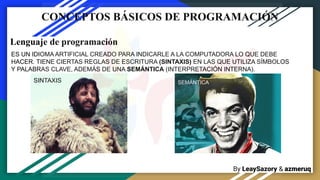 By LeaySazory & azmeruq
CONCEPTOS BÁSICOS DE PROGRAMACIÓN
Lenguaje de programación
ES UN IDIOMA ARTIFICIAL CREADO PARA INDICARLE A LA COMPUTADORA LO QUE DEBE
HACER. TIENE CIERTAS REGLAS DE ESCRITURA (SINTAXIS) EN LAS QUE UTILIZA SÍMBOLOS
Y PALABRAS CLAVE, ADEMÁS DE UNA SEMÁNTICA (INTERPRETACIÓN INTERNA).
SINTAXIS SEMÁNTICA
 