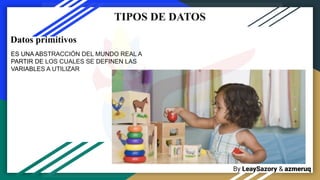 By LeaySazory & azmeruq
TIPOS DE DATOS
ES UNA ABSTRACCIÓN DEL MUNDO REAL A
PARTIR DE LOS CUALES SE DEFINEN LAS
VARIABLES A UTILIZAR
Datos primitivos
 