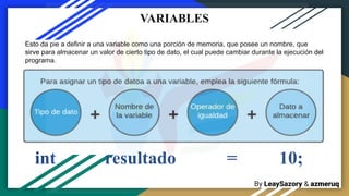 By LeaySazory & azmeruq
Esto da pie a definir a una variable como una porción de memoria, que posee un nombre, que
sirve para almacenar un valor de cierto tipo de dato, el cual puede cambiar durante la ejecución del
programa.
VARIABLES
int resultado = 10;
 