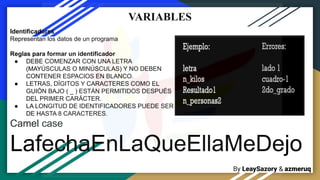 By LeaySazory & azmeruq
VARIABLES
Identificadores
Representan los datos de un programa
Reglas para formar un identificador
● DEBE COMENZAR CON UNA LETRA
(MAYÚSCULAS O MINÚSCULAS) Y NO DEBEN
CONTENER ESPACIOS EN BLANCO.
● LETRAS, DÍGITOS Y CARACTERES COMO EL
GUIÓN BAJO ( _ ) ESTÁN PERMITIDOS DESPUÉS
DEL PRIMER CARÁCTER.
● LA LONGITUD DE IDENTIFICADORES PUEDE SER
DE HASTA 8 CARACTERES.
Camel case
LafechaEnLaQueEllaMeDejo
 
