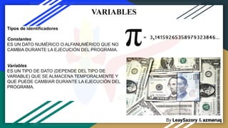 By LeaySazory & azmeruq
VARIABLES
Tipos de identificadores
Constantes
ES UN DATO NUMÉRICO O ALFANUMÉRICO QUE NO
CAMBIA DURANTE LA EJECUCIÓN DEL PROGRAMA.
Variables
ES UN TIPO DE DATO (DEPENDE DEL TIPO DE
VARIABLE) QUE SE ALMACENA TEMPORALMENTE Y
QUE PUEDE CAMBIAR DURANTE LA EJECUCIÓN DEL
PROGRAMA.
 