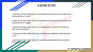 By LeaySazory & azmeruq
¿Qué tipo de dato debe tener una variable para representar la calificación
promedio de un curso?
¿Qué tipo de dato debe tener una variable para representar el número de
personas en un hogar?
¿Qué tipo de dato debe tener una variable para contener el nombre de
pila de una persona?
¿Qué tipo de dato debe tener una variable para registrar si está lloviendo
o no?
¿Qué tipo de dato debe tener una variable para representar la cantidad
de dinero que tienes?
EJERCICIO
 