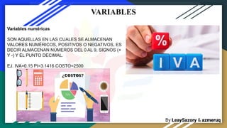 By LeaySazory & azmeruq
VARIABLES
Variables numéricas
SON AQUELLAS EN LAS CUALES SE ALMACENAN
VALORES NUMÉRICOS, POSITIVOS O NEGATIVOS, ES
DECIR ALMACENAN NÚMEROS DEL 0 AL 9, SIGNOS (+
Y -) Y EL PUNTO DECIMAL.
EJ. IVA=0.15 PI=3.1416 COSTO=2500
 