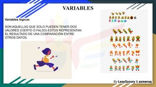 By LeaySazory & azmeruq
VARIABLES
Variables lógicas
SON AQUELLAS QUE SOLO PUEDEN TENER DOS
VALORES (CIERTO O FALSO) ESTOS REPRESENTAN
EL RESULTADO DE UNA COMPARACIÓN ENTRE
OTROS DATOS.
 