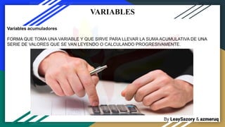 By LeaySazory & azmeruq
VARIABLES
Variables acumuladores
FORMA QUE TOMA UNA VARIABLE Y QUE SIRVE PARA LLEVAR LA SUMA ACUMULATIVA DE UNA
SERIE DE VALORES QUE SE VAN LEYENDO O CALCULANDO PROGRESIVAMENTE.
 