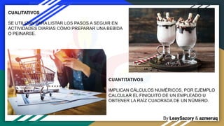 By LeaySazory & azmeruq
CUANTITATIVOS
IMPLICAN CÁLCULOS NUMÉRICOS, POR EJEMPLO
CALCULAR EL FINIQUITO DE UN EMPLEADO U
OBTENER LA RAÍZ CUADRADA DE UN NÚMERO.
CUALITATIVOS
SE UTILIZAN PARA LISTAR LOS PASOS A SEGUIR EN
ACTIVIDADES DIARIAS CÓMO PREPARAR UNA BEBIDA
O PEINARSE.
 