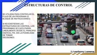 By LeaySazory & azmeruq
ESTRUCTURAS DE CONTROL
SE UTILIZAN PARA CONTROLAR EL
FLUJO DE UN PROGRAMA (O
BLOQUE DE INSTRUCCIONES)
SI NO EXISTIERAN LAS
ESTRUCTURAS DE CONTROL, LOS
PROGRAMAS SE EJECUTARÁN
LINEALMENTE DESDE EL PRINCIPIO
HASTA EL FIN, SIN LA POSIBILIDAD
DE TOMAR
DECISIONES.
 
