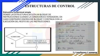 By LeaySazory & azmeruq
ESTRUCTURAS DE CONTROL
Estructura condicional simple
DONDE LA ESTRUCTURA EJECUTA UN BLOQUE DE
INSTRUCCIONES CUANDO LA CONDICIÓN ES VERDADERA, EN
CASO CONTRARIO IGNORA ESE BLOQUE Y CONTINÚA CON LA
EJECUCIÓN DEL RESTO DE LAS INSTRUCCIONES.
 