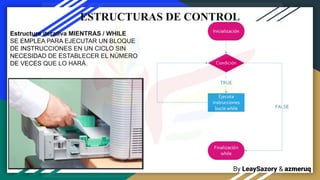 By LeaySazory & azmeruq
ESTRUCTURAS DE CONTROL
Estructura iterativa MIENTRAS / WHILE
SE EMPLEA PARA EJECUTAR UN BLOQUE
DE INSTRUCCIONES EN UN CICLO SIN
NECESIDAD DE ESTABLECER EL NÚMERO
DE VECES QUE LO HARÁ.
 