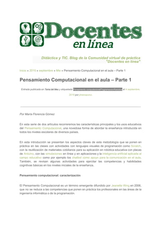 Didáctica y TIC. Blog de la Comunidad virtual de práctica
"Docentes en línea"
Inicio​ » ​2019​ » ​septiembre​ » ​Mie​ » Pensamiento Computacional en el aula – Parte 1
Pensamiento Computacional en el aula – Parte 1
Entrada publicada en ​Tema del Mes​ y etiquetada ​Pensamiento computacional​Programación​Robótica​ el ​4 septiembre,
2019​ por ​jimenaponz​.
Por María Florencia Gómez
En esta serie de dos artículos recorreremos las características principales y los usos educativos
del ​Pensamiento Computacional​, una novedosa forma de abordar la enseñanza introducida en
todos los niveles escolares de diversos países.
En esta introducción se presentan los aspectos claves de esta metodología que se ponen en
práctica en las clases con actividades con lenguajes visuales de programación como ​Scratch​,
con la reutilización de materiales cotidianos para su aplicación en robótica educativa con placas
de ​Arduino​, con las ​simulaciones en línea y en aplicaciones y la inteligencia artificial aplicada al
campo educativo como por ejemplo los ​chatbot como apoyo para la comunicación en el aula​.
También, se revisan algunas actividades para ejercitar las competencias y habilidades
cognitivas básicas en los niveles iniciales de la enseñanza.
Pensamiento computacional: caracterización
El Pensamiento Computacional es un término emergente difundido por ​Jeanette Wing en 2006,
que no se reduce a las competencias que ponen en práctica los profesionales en las áreas de la
ingeniería informática o de la programación.
 