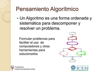 Pensamiento Algorítmico
   Un Algoritmo es una forma ordenada y
    sistemática para descomponer y
    resolver un problema.

    Formular problemas para
    facilitar el uso de
    computadores y otras
    herramientas para
    solucionarlos
 