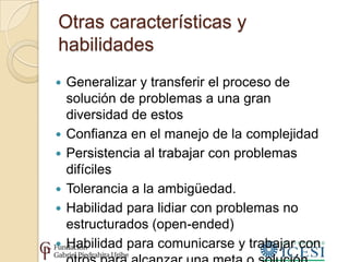 Otras características y
habilidades
   Generalizar y transferir el proceso de
    solución de problemas a una gran
    diversidad de estos
   Confianza en el manejo de la complejidad
   Persistencia al trabajar con problemas
    difíciles
   Tolerancia a la ambigüedad.
   Habilidad para lidiar con problemas no
    estructurados (open-ended)
   Habilidad para comunicarse y trabajar con
 