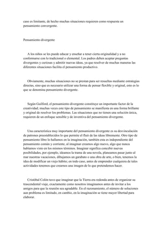 caso es limitante, de hecho muchas situaciones requieren como respuesta un
pensamiento convergente.
Pensamiento divergente
A los niños se les puede educar y enseñar a tener cierta originalidad y a no
conformarse con lo tradicional o elemental. Los padres deben aceptar preguntas
divergentes y curiosas y admitir nuevas ideas, ya que resolver de muchas maneras las
diferentes situaciones facilita el pensamiento productivo.
Obviamente, muchas situaciones no se prestan para ser resueltas mediante estrategias
directas, sino que es necesario utilizar una forma de pensar flexible y original, esto es lo
que se denomina pensamiento divergente.
Según Guilford, el pensamiento divergente constituye un importante factor de la
creatividad; muchas veces este tipo de pensamiento se manifiesta en una forma brillante
y original de resolver los problemas. Las situaciones que no tienen una solución única,
requieren de un enfoque sensible y de inventiva del pensamiento divergente.
Una característica muy importante del pensamiento divergente es su desvinculación
de patrones preestablecidos lo que permite el fluir de las ideas libremente. Otro tipo de
pensamiento libre lo hallamos en la imaginación, también esta es independiente del
pensamiento común y corriente, al imaginar creamos algo nuevo, algo que nunca
habíamos visto en los mismos términos. Imaginar significa concebir nuevas
posibilidades, por ejemplo, ideamos la trama de una novela, planeamos pasar junto al
mar nuestras vacaciones, dibujamos un garabato o una obra de arte, o bien, tenemos la
idea de modificar un viejo hábito; en todo caso, antes de emprender cualquiera de tales
actividades tenemos que crearnos una imagen de lo que pretendemos hacer.
Cristóbal Colón tuvo que imaginar que la Tierra era redonda antes de organizar su
trascendental viaje, exactamente como nosotros imaginamos antes de invitar a los
amigos para que la reunión sea agradable. En el razonamiento, el número de soluciones
aun problema es limitado, en cambio, en la imaginación se tiene mayor libertad para
elaborar.
 