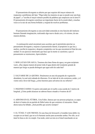 El pensamiento divergente es abierto por que requiere del mayor número de
respuestas a problemas del tipo: "Diga todas las maneras en que se puede usar una hoja
de papel", o "escriba el mayor número posible de palabras que empiecen con la letra b".
El pensamiento divergente constituye un importante factor de la creatividad; y muchas
veces es la raíz de una forma brillante y original de resolver problemas.
El pensamiento divergente es una actividad contenida en otra función del intelecto
humano llamada imaginación, realizando algo nuevo desde cero, o lo mismo, de una
manera distinta.
A continuación usted encontrará unos acertijos que le permitirán ejercitar su
pensamiento divergente y mejoras el pensamiento lateral, el propósito es que lea y
analice, escriba la respuesta y después compárelas con las que encontrará al final de esta
unidad. Es un ejercicio interesante que hace que la mente se cuestione y que el
pensamiento se reestructure, Aprovéchelos.
1. DOS LATAS CON AGUA. Tenemos dos latas llenas de agua y un gran recipiente
vacío. ¿Hay alguna manera de poner toda el agua dentro del recipiente grande de
manera que luego se pueda distinguir que agua salió de cada lata?
2. SALVARSE DE LA QUEMA. Situémonos en una isla pequeña de vegetación
abundante, la cual está rodeada de tiburones. Si un lado de la isla comienza a arder, y el
viento está a favor del fuego, ¿cómo haremos para salvarnos de ese infierno?
3. INGENIO CANINO. Un perro está atado por el cuello a una cuerda de 2 metros de
longitud. ¿Cómo podrá alcanzar un sabroso hueso situado a 4 metros de él?
4. ADIVINO EN EL FÚTBOL. Uria Fuller, famoso por sus proezas psíquicas, es capaz
de decir el tanteo de un partido de fútbol antes de que comience el encuentro. Hasta
ahora nunca ha fallado. ¿Será posible que acierte siempre?
5. EL TÚNEL Y LOS TRENES. En una línea de ferrocarril, el tendido tiene doble vía
excepto en un túnel, que no es lo bastante ancho para acomodar ambas. Por ello, en el
túnel la línea es de vía simple. Una tarde, entró un tren en el túnel marchando en un
 