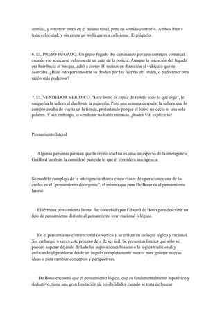 sentido, y otro tren entró en el mismo túnel, pero en sentido contrario. Ambos iban a
toda velocidad; y sin embargo no llegaron a colisionar. Explíquelo.
6. EL PRESO FUGADO. Un preso fugado iba caminando por una carretera comarcal
cuando vio acercarse velozmente un auto de la policía. Aunque la intención del fugado
era huir hacia el bosque, echó a correr 10 metros en dirección al vehículo que se
acercaba. ¿Hizo esto para mostrar su desdén por las fuerzas del orden, o pudo tener otra
razón más poderosa?
7. EL VENDEDOR VERÍDICO. "Este lorito es capaz de repetir todo lo que oiga", le
aseguró a la señora el dueño de la pajarería. Pero una semana después, la señora que lo
compró estaba de vuelta en la tienda, protestando porque el lorito no decía ni una sola
palabra. Y sin embargo, el vendedor no había mentido. ¿Podrá Vd. explicarlo?
Pensamiento lateral
Algunas personas piensan que la creatividad no es sino un aspecto de la inteligencia,
Guilford también la consideró parte de lo que él considera inteligencia.
Su modelo complejo de la inteligencia abarca cinco clases de operaciones una de las
cuales es el “pensamiento divergente”, el mismo que para De Bono es el pensamiento
lateral.
El término pensamiento lateral fue concebido por Edward de Bono para describir un
tipo de pensamiento distinto al pensamiento convencional o lógico.
En el pensamiento convencional (o vertical), se utiliza un enfoque lógico y racional.
Sin embargo, a veces este proceso deja de ser útil. Se presentan límites que sólo se
pueden superar dejando de lado las suposiciones básicas o la lógica tradicional y
enfocando el problema desde un ángulo completamente nuevo, para generar nuevas
ideas o para cambiar conceptos y perspectivas.
De Bono encontró que el pensamiento lógico, que es fundamentalmente hipotético y
deductivo, tiene una gran limitación de posibilidades cuando se trata de buscar
 