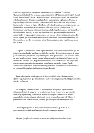 soluciones a problemas nuevos que necesitan nuevos enfoques. El término
"Pensamiento Lateral" fue acuñado para diferenciarlo del "pensamiento lógico", al cual
llamó “Pensamiento Vertical”. Los caminos del "pensamiento lateral" son situaciones
extrañas absurdas o ilógicas, para el cerebro y requieren una explicación. Cuando se
expone algo que debe ser resuelto y parece muy difícil de solucionar, si pensamos
lateralmente, evitando lo lógico o lo obvio, enfrentando viejos y nuevos problemas con
nuevas ideas, seguramente se encontrarán soluciones nuevas e inesperadas. El
Pensamiento Lateral actúa liberando la mente del efecto polarizador de las viejas ideas y
estimulando las nuevas y lo hace mediante la astucia, pero sobretodo mediante la
creatividad y el ingenio, procesos mentales con los que está profundamente unido. En
vez de esperar que estas tres características se manifiesten de manera espontánea, De
Bono plantea el uso del pensamiento lateral de manera consciente y deliberada, como
una técnica.
Así pues, el pensamiento lateral representa todos esos caminos alternativos que no
estamos acostumbrados a utilizar, es decir, los cambios de conceptos, cambio de ideas,
y los cambios de percepción, ya que la mayoría de la gente tiende a ver sólo una forma
de resolver el problema cuando pueden haber varias formas de resolverlo aun que no
sean visible a simple vista. El pensamiento lateral no es una habilidad privilegiada ni
mucho menos compleja, sino que es un poder latente que todos poseen. Puede
desarrollarse mediante el entrenamiento exigiendo sólo un cambio de actitud mental y
un enfoque abierto a la solución de problemas. Para de
Bono, el propósito más importante de la creatividad es hacerlo todo simple y
efectivo y para ello hay que pensar mucho y elaborar una gran cantidad de pensamientos
simples y efectivos.
Por otra parte, de Bono explica la relación entre inteligencia y pensamiento
utilizando el símil de un carro y el conductor, en el que el carro es el que tiene los
caballos y la potencia y el conductor las habilidades para conducirlo de manera
adecuada. La inteligencia está relacionada con el potencial de cada individuo y el
pensamiento con las habilidades, y afirmó que en el pensamiento hay dos fases.
Una es la percepción, es decir, cómo miramos el mundo, y la otra es el
procesamiento, es decir, que hacemos después con esa percepción.
Algunos ejemplos relevantes relacionados con el pensamiento lateral son:
 