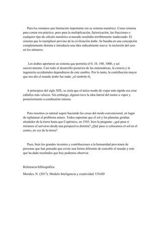 Para los romanos una limitación importante era su sistema numérico. Como sistema
para contar era práctico, pero para la multiplicación, factorización, las fracciones o
cualquier tipo de cálculo numérico avanzado resultaba terriblemente inadecuado. El
sistema que lo reemplazó provino de la civilización árabe. Se basaba en una concepción
completamente distinta e introducía una idea radicalmente nueva: la inclusión del cero
en los números.
Los árabes aportaron un sistema que permitía el 0, 10, 100, 1000, y así
sucesivamente. Casi todo el desarrollo posterior de las matemáticas, la ciencia y la
ingeniería occidentales dependieron de este cambio. Por lo tanto, la contribución mayor
que nos dio el mundo árabe fue nada: ¡el símbolo 0¡
A principios del siglo XIX, se creía que el único modo de viajar más rápido era criar
caballos más veloces. Sin embargo, alguien tuvo la idea lateral del motor a vapor y
posteriormente a combustión interna.
Para nosotros es natural seguir haciendo las cosas del modo convencional, en lugar
de replantear el problema entero. Todos suponían que el sol y los planetas giraban
alrededor de la tierra hasta que Copérnico, en 1543, hizo la pregunta: ¿qué pasa si
miramos el universo desde una perspectiva distinta? ¿Qué pasa si colocamos el sol en el
centro, en vez de la tierra?
Pues, bien los grandes inventos y contribuciones a la humanidad provienen de
personas que han pensado que existe una forma diferente de concebir el mundo y esto
que ha dado resultados que hoy podemos observar.
Referencia bibliográfica
Morales, N. (2017). Modulo Inteligencia y creatividad. UNAD
 