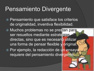 Pensamiento DivergentePensamiento que satisface los criterios de originalidad, inventiva flexibilidad.Muchos problemas no se prestanpara ser resueltos mediante estrategias directas, sino que es necesario utilizar una forma de pensar flexible y original.Por ejemplo, la redacción de un ensayo requiere del pensamiento divergente.