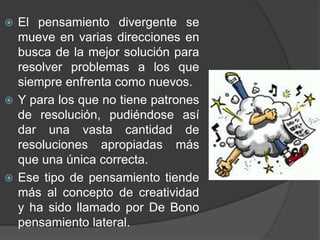 El pensamiento divergente se mueve en varias direcciones en busca de la mejor solución para resolver problemas a los que siempre enfrenta como nuevos.Y para los que no tiene patrones de resolución, pudiéndose así dar una vasta cantidad de resoluciones apropiadas más que una única correcta. Ese tipo de pensamiento tiende más al concepto de creatividad y ha sido llamado por De Bono pensamiento lateral.