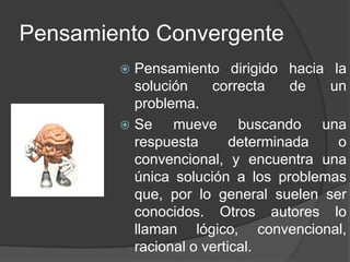 Pensamiento ConvergentePensamiento dirigido hacia la solución correcta de un problema.Se mueve buscando una respuesta determinada o convencional, y encuentra una única solución a los problemas que, por lo general suelen ser conocidos. Otros autores lo llaman lógico, convencional, racional o vertical.