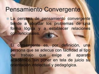 Pensamiento ConvergenteLa persona de pensamiento convergente tiende a abordar los problemas de una forma lógica y a establecer relaciones convencionales.El convergente es, por definición, una persona que se adecua con facilidad al tipo de trabajo que exige el aparato académico, sin poner en tela de juicio su orientación intelectual y pedagógica.