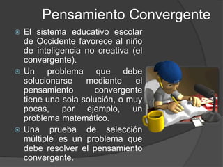 Pensamiento ConvergenteEl sistema educativo escolar de Occidente favorece al niño de inteligencia no creativa (el convergente).Un problema que debe solucionarse mediante el pensamiento convergente tiene una sola solución, o muy pocas, por ejemplo, un problema matemático.Una prueba de selección múltiple es un problema que debe resolver el pensamiento convergente.