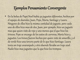 Ejemplos Pensamiento Convergente
• En la bolsa de Papá Noel había 30 juguetes diferentes, hechos por
el equipo de duendes: Juan, Pepe, María, Santiago y Laura.
Ninguno de ellos hizo la misma cantidad de juguete, pero cada
uno de ellos hizo mas de dos. Juan, por ejemplo, hizo un juguete
mas que quien viste de rojo y uno menos que el que hizo los
trineos. Pepe se encargo de los autos de carreras, María hizo 5
juguetes. Los trenes fueron hechos por quien viste de amarillo, y el
de verde hizo una tercera parte de lo que hizo Santiago. Laura
tenia un traje anaranjado y otro duende llevaba un traje azul.
Nadie hizo mas juguetes que la que hizo los trompos.
 