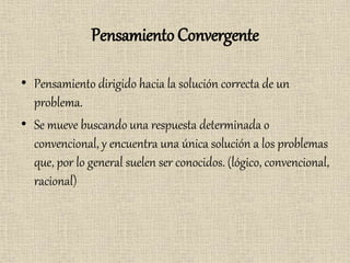 Pensamiento Convergente
• Pensamiento dirigido hacia la solución correcta de un
problema.
• Se mueve buscando una respuesta determinada o
convencional, y encuentra una única solución a los problemas
que, por lo general suelen ser conocidos. (lógico, convencional,
racional)
 